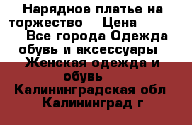 Нарядное платье на торжество. › Цена ­ 10 000 - Все города Одежда, обувь и аксессуары » Женская одежда и обувь   . Калининградская обл.,Калининград г.